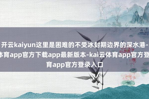 开云kaiyun这里是困难的不受冰封期边界的深水港-kai云体育app官方下载app最新版本-kai云体育app官方登录入口