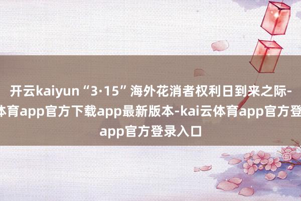 开云kaiyun“3·15”海外花消者权利日到来之际-kai云体育app官方下载app最新版本-kai云体育app官方登录入口