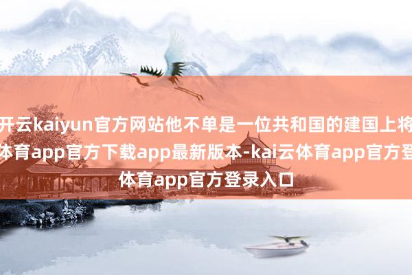 开云kaiyun官方网站他不单是一位共和国的建国上将-kai云体育app官方下载app最新版本-kai云体育app官方登录入口