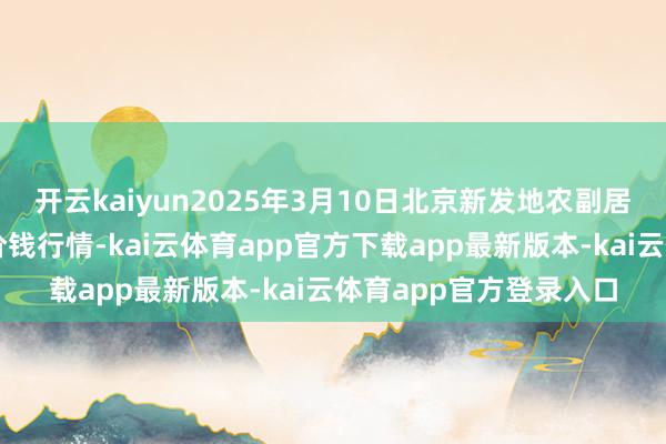 开云kaiyun2025年3月10日北京新发地农副居品批发市集信息中心价钱行情-kai云体育app官方下载app最新版本-kai云体育app官方登录入口
