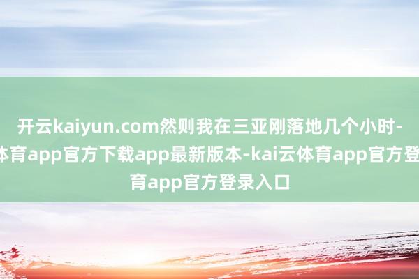 开云kaiyun.com然则我在三亚刚落地几个小时-kai云体育app官方下载app最新版本-kai云体育app官方登录入口