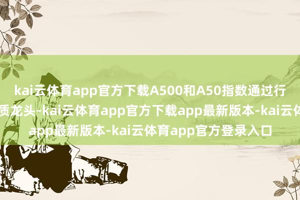 kai云体育app官方下载A500和A50指数通过行业平衡设置和聚焦优质龙头-kai云体育app官方下载app最新版本-kai云体育app官方登录入口