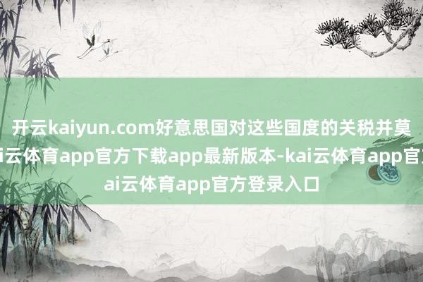 开云kaiyun.com好意思国对这些国度的关税并莫得消灭-kai云体育app官方下载app最新版本-kai云体育app官方登录入口