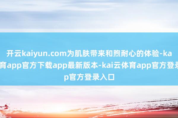开云kaiyun.com为肌肤带来和煦耐心的体验-kai云体育app官方下载app最新版本-kai云体育app官方登录入口