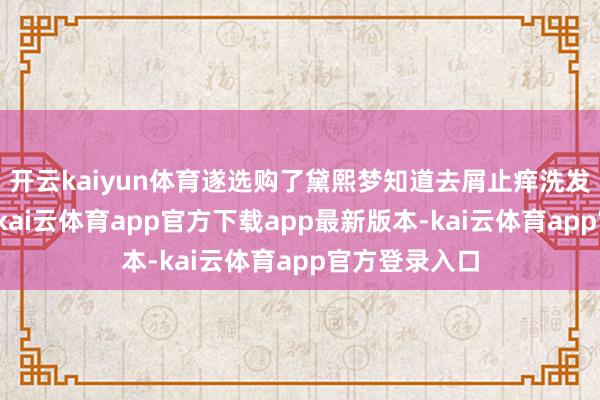 开云kaiyun体育遂选购了黛熙梦知道去屑止痒洗发水赠予他们-kai云体育app官方下载app最新版本-kai云体育app官方登录入口