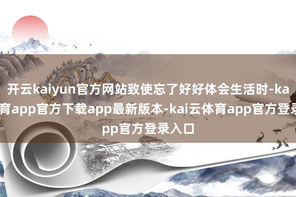 开云kaiyun官方网站致使忘了好好体会生活时-kai云体育app官方下载app最新版本-kai云体育app官方登录入口