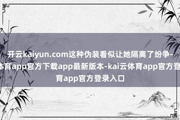 开云kaiyun.com这种伪装看似让她隔离了纷争-kai云体育app官方下载app最新版本-kai云体育app官方登录入口