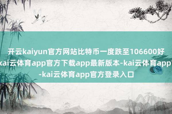 开云kaiyun官方网站比特币一度跌至106600好意思元隔邻-kai云体育app官方下载app最新版本-kai云体育app官方登录入口