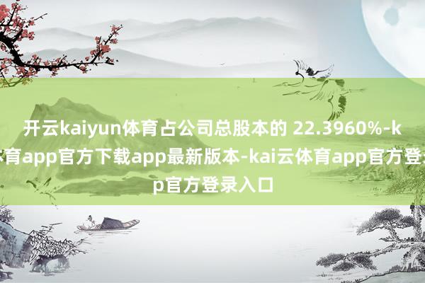 开云kaiyun体育占公司总股本的 22.3960%-kai云体育app官方下载app最新版本-kai云体育app官方登录入口