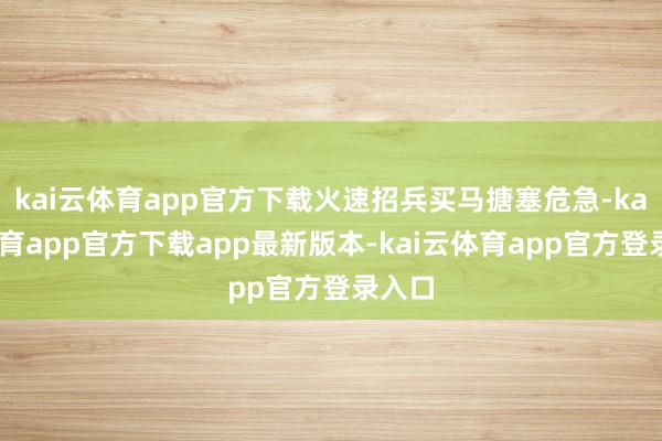 kai云体育app官方下载火速招兵买马搪塞危急-kai云体育app官方下载app最新版本-kai云体育app官方登录入口