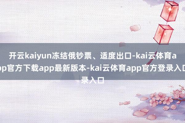 开云kaiyun冻结俄钞票、适度出口-kai云体育app官方下载app最新版本-kai云体育app官方登录入口