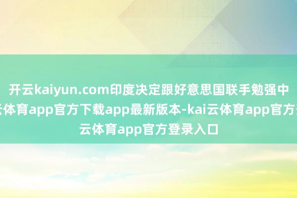 开云kaiyun.com印度决定跟好意思国联手勉强中国-kai云体育app官方下载app最新版本-kai云体育app官方登录入口
