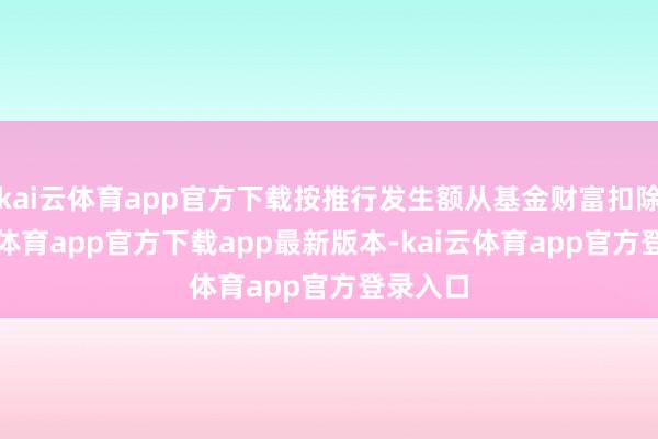 kai云体育app官方下载按推行发生额从基金财富扣除-kai云体育app官方下载app最新版本-kai云体育app官方登录入口