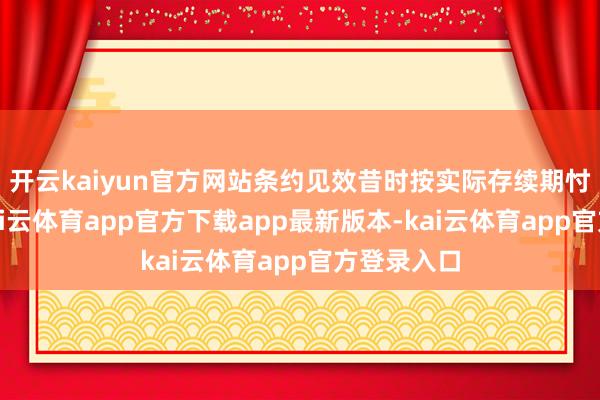 开云kaiyun官方网站条约见效昔时按实际存续期忖度打算-kai云体育app官方下载app最新版本-kai云体育app官方登录入口