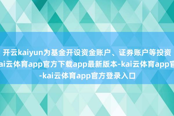 开云kaiyun为基金开设资金账户、证券账户等投资所需账户-kai云体育app官方下载app最新版本-kai云体育app官方登录入口