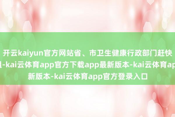 开云kaiyun官方网站省、市卫生健康行政部门赶快栽种聚拢访问组-kai云体育app官方下载app最新版本-kai云体育app官方登录入口