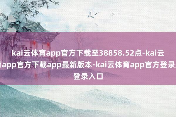 kai云体育app官方下载至38858.52点-kai云体育app官方下载app最新版本-kai云体育app官方登录入口