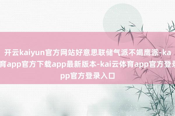 开云kaiyun官方网站好意思联储气派不竭鹰派-kai云体育app官方下载app最新版本-kai云体育app官方登录入口