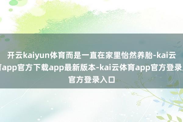 开云kaiyun体育而是一直在家里怡然养胎-kai云体育app官方下载app最新版本-kai云体育app官方登录入口