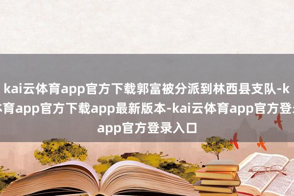 kai云体育app官方下载郭富被分派到林西县支队-kai云体育app官方下载app最新版本-kai云体育app官方登录入口
