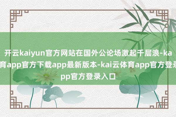 开云kaiyun官方网站在国外公论场激起千层浪-kai云体育app官方下载app最新版本-kai云体育app官方登录入口