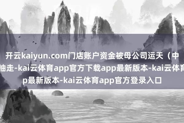 开云kaiyun.com门店账户资金被母公司运天（中国）投资有限公司抽走-kai云体育app官方下载app最新版本-kai云体育app官方登录入口