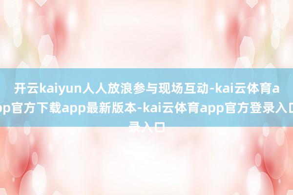 开云kaiyun人人放浪参与现场互动-kai云体育app官方下载app最新版本-kai云体育app官方登录入口