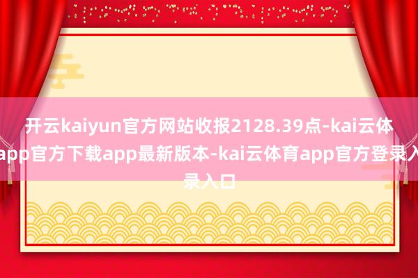 开云kaiyun官方网站收报2128.39点-kai云体育app官方下载app最新版本-kai云体育app官方登录入口