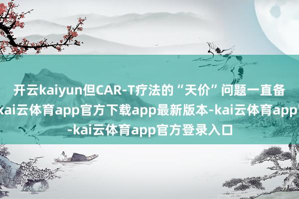 开云kaiyun但CAR-T疗法的“天价”问题一直备受市集关心-kai云体育app官方下载app最新版本-kai云体育app官方登录入口