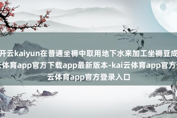 开云kaiyun在普通坐褥中取用地下水来加工坐褥豆成品-kai云体育app官方下载app最新版本-kai云体育app官方登录入口