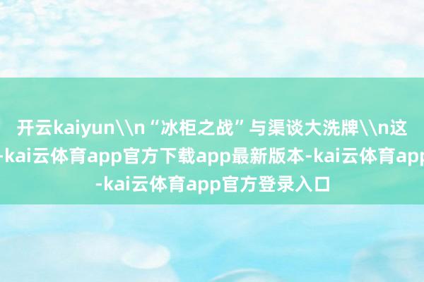 开云kaiyun\n“冰柜之战”与渠谈大洗牌\n这刮风云的中枢-kai云体育app官方下载app最新版本-kai云体育app官方登录入口