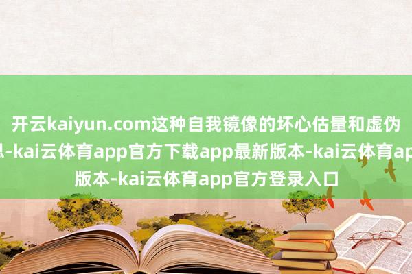 开云kaiyun.com这种自我镜像的坏心估量和虚伪虚假的被害臆思-kai云体育app官方下载app最新版本-kai云体育app官方登录入口