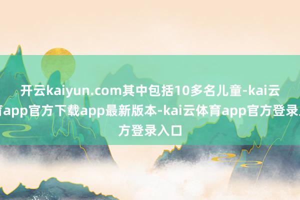 开云kaiyun.com其中包括10多名儿童-kai云体育app官方下载app最新版本-kai云体育app官方登录入口