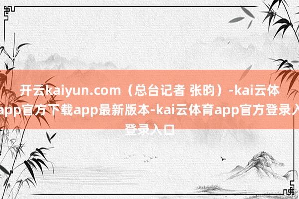 开云kaiyun.com（总台记者 张昀）-kai云体育app官方下载app最新版本-kai云体育app官方登录入口