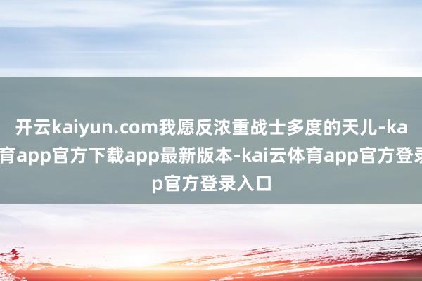 开云kaiyun.com我愿反浓重战士多度的天儿-kai云体育app官方下载app最新版本-kai云体育app官方登录入口