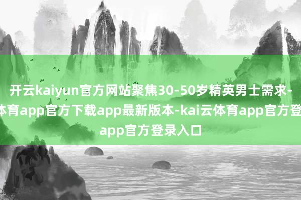 开云kaiyun官方网站聚焦30-50岁精英男士需求-kai云体育app官方下载app最新版本-kai云体育app官方登录入口