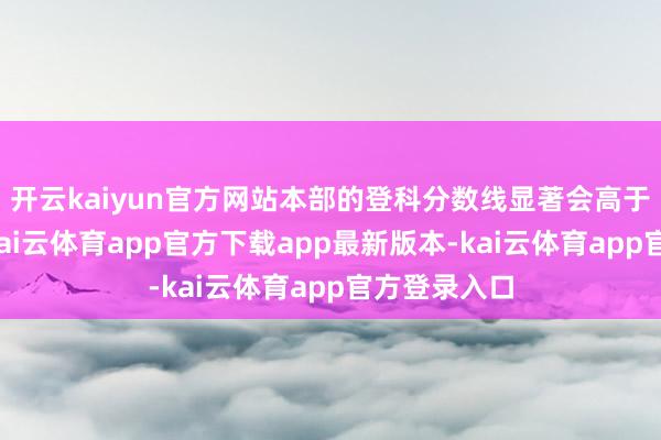开云kaiyun官方网站本部的登科分数线显著会高于宣城校区-kai云体育app官方下载app最新版本-kai云体育app官方登录入口