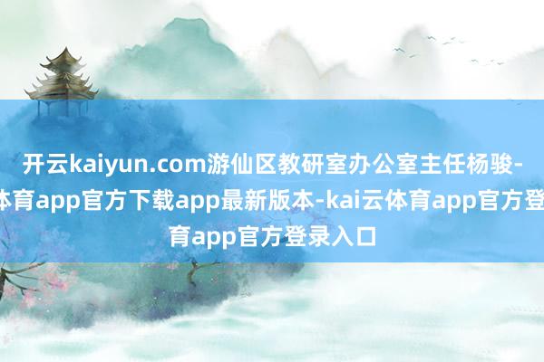 开云kaiyun.com游仙区教研室办公室主任杨骏-kai云体育app官方下载app最新版本-kai云体育app官方登录入口