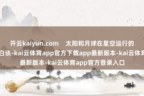 开云kaiyun.com    太阳和月球在星空运行的轨迹分别为黄谈和白谈-kai云体育app官方下载app最新版本-kai云体育app官方登录入口