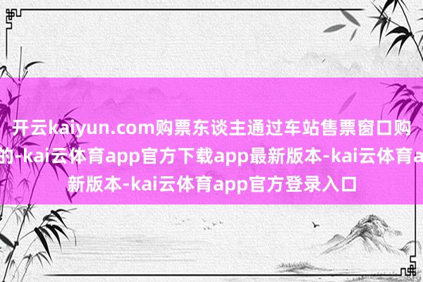 开云kaiyun.com购票东谈主通过车站售票窗口购票且需开具发票的-kai云体育app官方下载app最新版本-kai云体育app官方登录入口