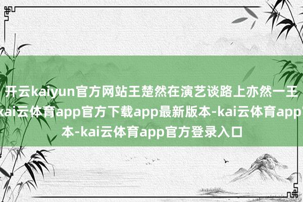 开云kaiyun官方网站王楚然在演艺谈路上亦然一王人闪闪发光-kai云体育app官方下载app最新版本-kai云体育app官方登录入口