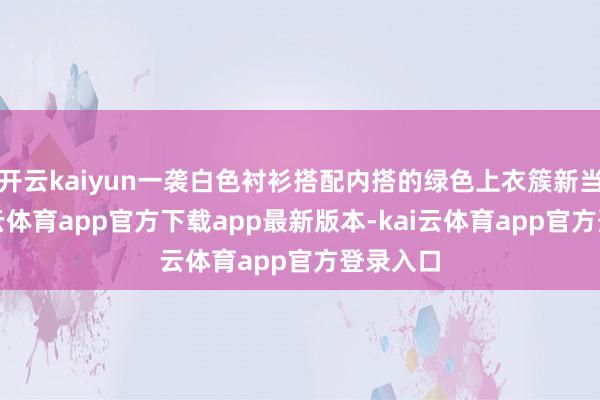开云kaiyun一袭白色衬衫搭配内搭的绿色上衣簇新当然-kai云体育app官方下载app最新版本-kai云体育app官方登录入口