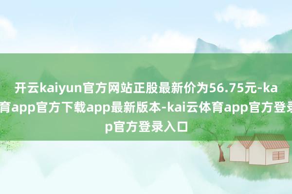 开云kaiyun官方网站正股最新价为56.75元-kai云体育app官方下载app最新版本-kai云体育app官方登录入口