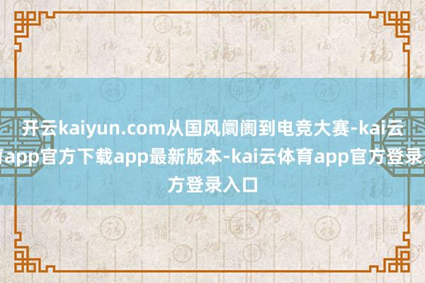 开云kaiyun.com从国风阛阓到电竞大赛-kai云体育app官方下载app最新版本-kai云体育app官方登录入口