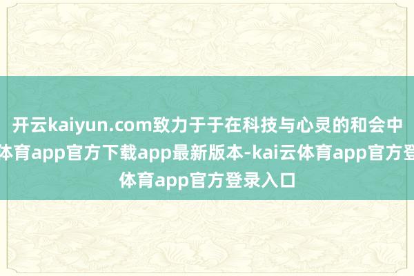 开云kaiyun.com致力于于在科技与心灵的和会中-kai云体育app官方下载app最新版本-kai云体育app官方登录入口