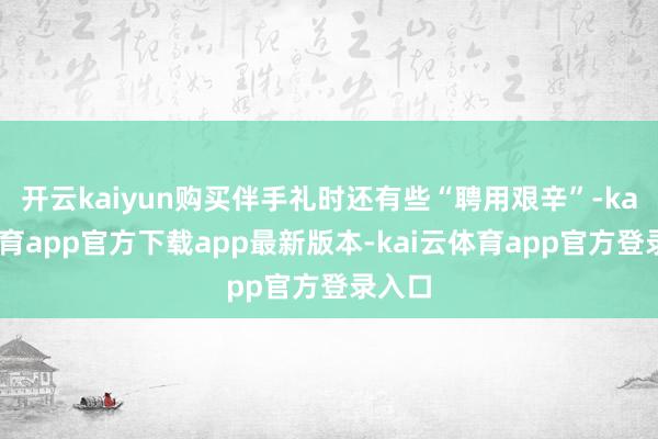 开云kaiyun购买伴手礼时还有些“聘用艰辛”-kai云体育app官方下载app最新版本-kai云体育app官方登录入口