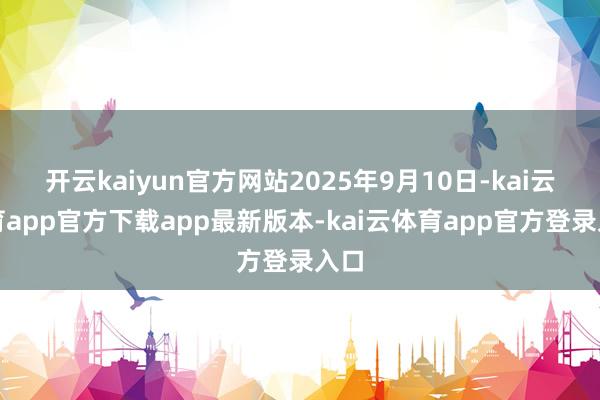 开云kaiyun官方网站2025年9月10日-kai云体育app官方下载app最新版本-kai云体育app官方登录入口