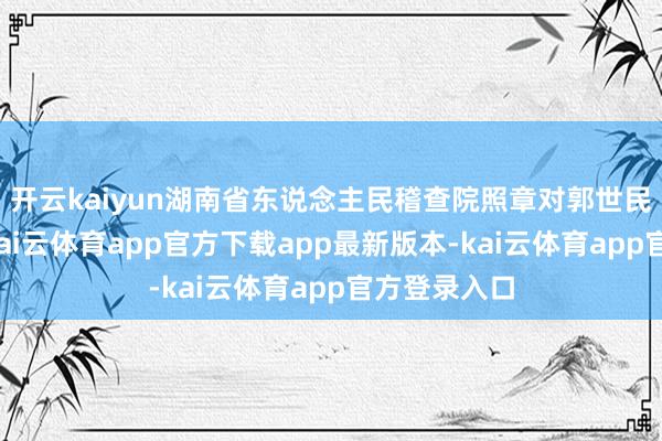 开云kaiyun湖南省东说念主民稽查院照章对郭世民决定逮捕-kai云体育app官方下载app最新版本-kai云体育app官方登录入口