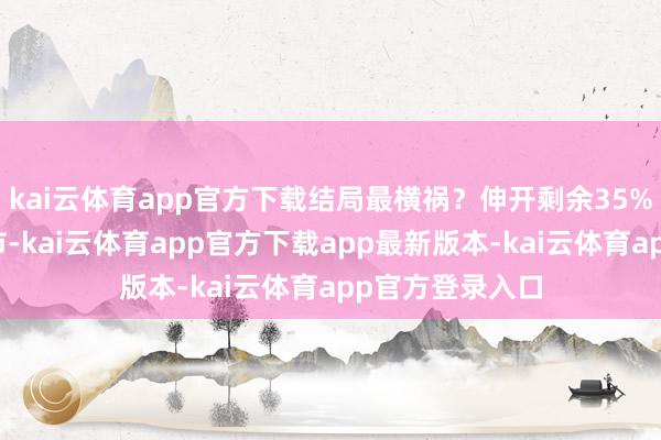 kai云体育app官方下载结局最横祸？伸开剩余35%发布于：天津市-kai云体育app官方下载app最新版本-kai云体育app官方登录入口