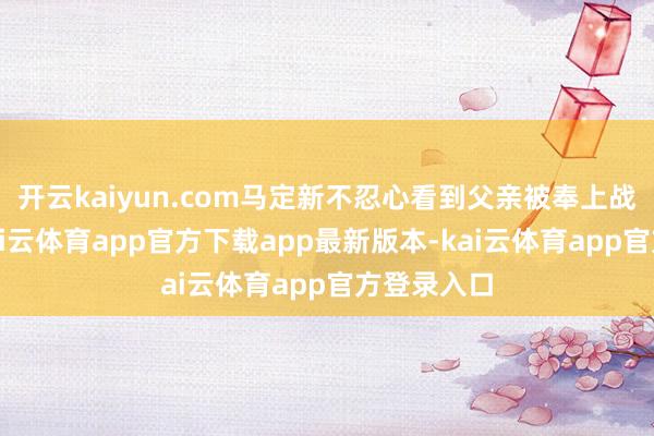 开云kaiyun.com马定新不忍心看到父亲被奉上战场送命-kai云体育app官方下载app最新版本-kai云体育app官方登录入口
